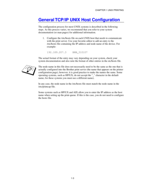 Page 18CHAPTER 1 UNIX PRINTING
1-3
General TCP/IP UNIX Host Configuration
The configuration process for most UNIX systems is described in the following
steps. As this process varies, we recommend that you refer to your system
documentation (or man pages) for additional information.
1.
 Configure the /etc/hosts file on each UNIX host that needs to communicate
with the print server. Use your favorite editor to add an entry to the
/etc/hosts file containing the IP address and node name of the device. For
example:...