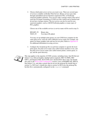 Page 19CHAPTER 1 UNIX PRINTING
1-4
2.
 Choose which print server service you want to use. There are several types
of services available on Brother Print Servers. Binary services pass data
through unmodified and are therefore required for PCL or PostScript
rasterized graphics printouts. Text services add a carriage return at the end of
each line for proper formatting of UNIX text files (which end in linefeed and
do not have carriage returns). The text service can also be used for non-
rasterized graphics, such...