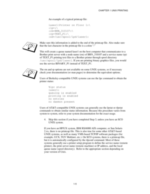 Page 20CHAPTER 1 UNIX PRINTING
1-5
An example of a typical printcap file:
laser1|Printer on Floor 1:\
:lp=:\
:rm=BRN_310107:\
:rp=TEXT_P1:\
:sd=/usr/spool/lpd/laser1:
Make sure this information is added to the end of the printcap file. Also make sure
that the last character in the printcap file is a colon :
This will create a queue named laser1 on the host computer that communicates to a
Brother print server with a node name (rm) of BRN_310107 and a service name (rp)
of TEXT_P1 printing text files to a Brother...