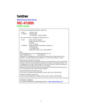 Page 3iii
Multi-Protocol Print Server
NC-4100h
USER’S GUIDE
For technical and operational assistance, please call:
In USA 1-800-276-7746 
In CANADA 1-800-853-6660
1-514-685-6464    (within Montreal)
If you have comments or suggestions, please write us at:
In USA Printer Customer Support
Brother International Corporation
15 Musick
Irvine, CA  92618
In CANADA Brother International Corporation (Canada), Ltd.
- Marketing Dept.
1, rue Hôtel de Ville
Dollard-des-Ormeaux, PQ, Canada H9B 3H6
BBS
For downloading...