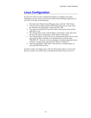 Page 21CHAPTER 1 UNIX PRINTING
1-6
Linux Configuration
If you do not wish to use the command line interface to configure your Linux
distribution, you may wish to use the Linux Printer System Manager application on
your GUI. To do this, do the following:
1.
 From the Linux Printer System Manager screen, click the Add button.
2.
 You will now be asked to specify which Printer type you are using, select
the Remote Unix (lpd) Queue option and click OK.
3.
 You must now specify the remote host name, remote queue...