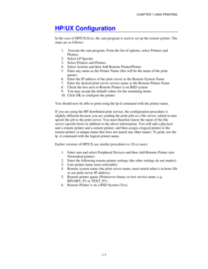 Page 22CHAPTER 1 UNIX PRINTING
1-7
HP/UX Configuration
In the case of HP/UX10.xx, the sam program is used to set up the remote printer. The
steps are as follows:
1.
  Execute the sam program. From the list of options, select Printers and
Plotters
2.
 Select LP Spooler
3.
 Select Printers and Plotters
4.
 Select Actions and then Add Remote Printer/Plotter
5.
 Enter any name as the Printer Name (this will be the name of the print
queue)
6.
 Enter the IP address of the print server as the Remote System Name
7....