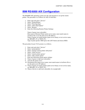 Page 23CHAPTER 1 UNIX PRINTING
1-8
IBM RS/6000 AIX Configuration
The RS/6000 AIX operating system uses the smit program to set up the remote
printer. The procedure is as follows for AIX 4.0 and later:
1.
 Enter smit and select devices
2.
 Select Printer/Plotter
3.
 Select Print Spooling
4.
 Select Add a Print Queue
5.
 Select Remote
6.
 Enter the following Remote Printer Settings:
Name of queue (user selectable)
Host name of Remote Printer (print server name; must match name in
/etc/hosts file or use the print...