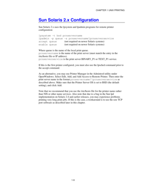 Page 24CHAPTER 1 UNIX PRINTING
1-9
Sun Solaris 2.x Configuration
Sun Solaris 2.x uses the lpsystem and lpadmin programs for remote printer
configuration:
lpsystem -t bsd prnservername
lpadmin -p queue -s prnservername!prnserverservice
accept queue  (not required on newer Solaris systems)
enable queue(not required on newer Solaris systems)
Where queue is the name of the local print queue.
prnservername is the name of the print server (must match the entry in the
/etc/hosts file or IP address).
prnserverservice...