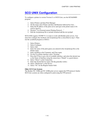 Page 25CHAPTER 1 UNIX PRINTING
1-10
SCO UNIX Configuration
To configure a printer in version Version 5.x of SCO Unix, use the SCOADMIN
program.
1.
 Select Printers and then Print Manager
2.
 On the menu select Printer and then Add Remote followed by Unix…
3.
 Enter the IP address of the print server and type in the printer name to be
used to spool to.
4.
 Deselect Use External remote Printing Protocol…
5.
 Edit the /etc/printcap file to include formfeed add the text rp=lpaf
SCO UNIX requires TCP/IP V1.2 or...