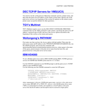 Page 26CHAPTER 1 UNIX PRINTING
1-11
DEC TCP/IP Servers for VMS(UCX)
You need to run the sys$system:ucx:$lprsetup command, specify a printer name, and
then enter the print server IP address as the remote system name. Specify one of the
print server services (see beginning of this section for options) as the remote system
printer name (accept the defaults for other questions).
TGVs Multinet
TGVs Multinet requires you to run the MULTINET CONFIGURE /PRINTERS
command, then use the ADD command to add a printer,...