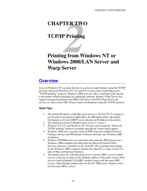 Page 29CHAPTER 2 TCP/IP PRINTING
2-1
2
CHAPTER TWO
TCP/IP Printing
Printing from Windows NT or
Windows 2000/LAN Server and
Warp Server
Overview
Users of Windows NT can print directly to a network ready Brother using the TCP/IP
protocol. Microsoft Windows NT 3.5x and NT 4.0 users must install Microsofts
TCP/IP printing protocol. Windows 2000 users are able to send print jobs directly
to the printer without installing any additional software. Brothers Print Server also
support transparent printing from IBM LAN...