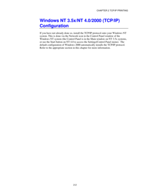 Page 30CHAPTER 2 TCP/IP PRINTING
2-2
Windows NT 3.5x/NT 4.0/2000 (TCP/IP)
Configuration
If you have not already done so, install the TCP/IP protocol onto your Windows NT
system. This is done via the Network icon in the Control Panel window of the
Windows NT system (the Control Panel is in the Main window on NT 3.5x systems,
or use the Start button on NT 4.0 to access the Settings/Control Panel menu).  The
default configuration of Windows 2000 automatically installs the TCP/IP protocol.
Refer to the appropriate...