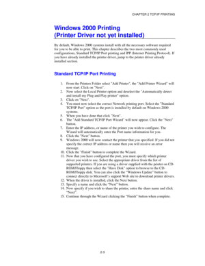 Page 31CHAPTER 2 TCP/IP PRINTING
2-3
Windows 2000 Printing
(Printer Driver not yet installed)
By default, Windows 2000 systems install with all the necessary software required
for you to be able to print. This chapter describes the two most commonly used
configurations, Standard TCP/IP Port printing and IPP (Internet Printing Protocol). If
you have already installed the printer driver, jump to the printer driver already
installed section.
Standard TCP/IP Port Printing
1.
 From the Printers Folder select Add...