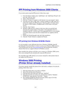 Page 32CHAPTER 2 TCP/IP PRINTING
2-4
IPP Printing from Windows 2000 Clients
If you wish to print using the IPP protocol, follow these steps:
1.
 From the Printers Folder select Add Printer, the Add Printer Wizard will
now stat. Click on Next
2.
 Select Network Printer
3.
 Click the Connect to a printer on the Internet or on your intranet option
4.
 You must now enter a URL name, a typical example of a URL name for a
printer that supports the IPP protocol is: http://ip_address:631/ipp (where
ip_address is the IP...