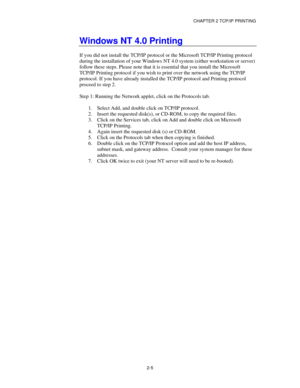 Page 33CHAPTER 2 TCP/IP PRINTING
2-5
Windows NT 4.0 Printing
If you did not install the TCP/IP protocol or the Microsoft TCP/IP Printing protocol
during the installation of your Windows NT 4.0 system (either workstation or server)
follow these steps. Please note that it is essential that you install the Microsoft
TCP/IP Printing protocol if you wish to print over the network using the TCP/IP
protocol. If you have already installed the TCP/IP protocol and Printing protocol
proceed to step 2.
Step 1: Running the...