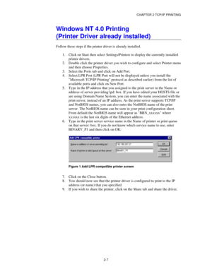 Page 35CHAPTER 2 TCP/IP PRINTING
2-7
Windows NT 4.0 Printing
(Printer Driver already installed)
Follow these steps if the printer driver is already installed.
1.
 Click on Start then select Settings/Printers to display the currently installed
printer drivers.
2.
 Double click the printer driver you wish to configure and select Printer menu
and then choose Properties.
3.
 Select the Ports tab and click on Add Port.
4.
 Select LPR Port (LPR Port will not be displayed unless you install the
Microsoft TCP/IP...