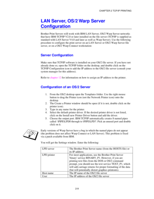 Page 37CHAPTER 2 TCP/IP PRINTING
2-9
LAN Server, OS/2 Warp Server
Configuration
Brother Print Servers will work with IBM LAN Server, OS/2 Warp Server networks
that have IBM TCP/IP V2.0 or later installed on the file server (TCP/IP is supplied as
standard with LAN Server V4.0 and later as well as Warp Server). Use the following
procedure to configure the print server on an LAN Server or OS/2 Warp Server file
server, or on a OS/2 Warp Connect workstation:
Server Configuration
Make sure that TCP/IP software is...