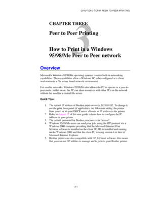 Page 40CHAPTER 3 TCP/IP PEER TO PEER PRINTING
3-1
3
CHAPTER THREE
Peer to Peer Printing
How to Print in a Windows
95/98/Me Peer to Peer network
Overview
Microsofts Windows 95/98/Me operating systems features built-in networking
capabilities. These capabilities allow a Windows PC to be configured as a client
workstation in a file server based network environment.
For smaller networks, Windows 95/98/Me also allows the PC to operate in a peer-to-
peer mode. In this mode, the PC can share resources with other PCs...