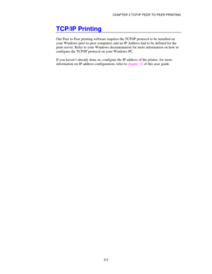 Page 41CHAPTER 3 TCP/IP PEER TO PEER PRINTING
3-2
TCP/IP Printing
Our Peer to Peer printing software requires the TCP/IP protocol to be installed on
your Windows peer-to-peer computers and an IP Address had to be defined for the
print server. Refer to your Windows documentation for more information on how to
configure the TCP/IP protocol on your Windows PC.
If you haven’t already done so, configure the IP address of the printer, for more
information on IP address configuration, refer to chapter 12 of this user...