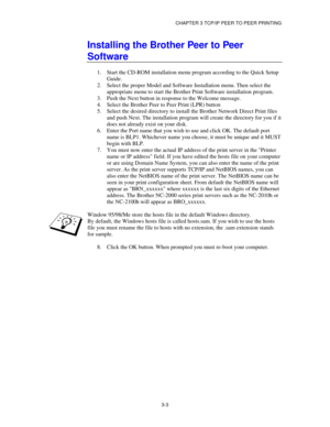 Page 42CHAPTER 3 TCP/IP PEER TO PEER PRINTING
3-3
Installing the Brother Peer to Peer
Software
1.
 Start the CD-ROM installation menu program according to the Quick Setup
Guide.
2.
 Select the proper Model and Software Installation menu. Then select the
appropriate menu to start the Brother Print Software installation program.
3.
 Push the Next button in response to the Welcome message.
4.
 Select the Brother Peer to Peer Print (LPR) button
5.
 Select the desired directory to install the Brother Network Direct...