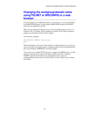 Page 47CHAPTER 4 NETBIOS PEER-TO-PEER PRINTING
4-3
Changing the workgroup/domain name
using TELNET or BRCONFIG or a web
browser
If you are unable to use a BRAdmin utility or a web browser, you can use TELNET
or the BRCONFIG Remote console program (BRCONFIG requires the IPX/SPX
protocol to be installed on your PC).
When you are connected to the print server, enter the default password access in
response to the # prompt. Type in anything in response to the Enter Username>
prompt, you will then be at the Local>...