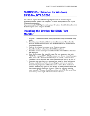 Page 48CHAPTER 4 NETBIOS PEER-TO-PEER PRINTING
4-4
NetBIOS Port Monitor for Windows
95/98/Me, NT4.0/2000
This software requires the TCP/IP transport protocols to be installed on your
Windows 95/98/Me, NT4.0/2000 computer. To install those protocols refer to your
Windows documentation.
If you are using the TCP/IP protocol, the proper IP address should be defined on both
the Brother print server and your client PC.
Installing the Brother NetBIOS Port
Monitor
1.
 Start the CD-ROM installation menu program...