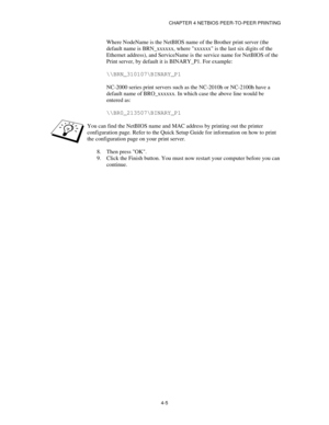 Page 49CHAPTER 4 NETBIOS PEER-TO-PEER PRINTING
4-5
Where NodeName is the NetBIOS name of the Brother print server (the
default name is BRN_xxxxxx, where xxxxxx is the last six digits of the
Ethernet address), and ServiceName is the service name for NetBIOS of the
Print server, by default it is BINARY_P1. For example:
\\BRN_310107\BINARY_P1
NC-2000 series print servers such as the NC-2010h or NC-2100h have a
default name of BRO_xxxxxx. In which case the above line would be
entered as:
\\BR0_213507\BINARY_P1
You...