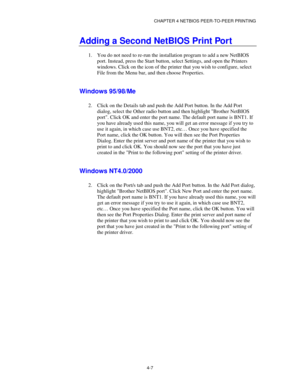 Page 51CHAPTER 4 NETBIOS PEER-TO-PEER PRINTING
4-7
Adding a Second NetBIOS Print Port
1.
 You do not need to re-run the installation program to add a new NetBIOS
port. Instead, press the Start button, select Settings, and open the Printers
windows. Click on the icon of the printer that you wish to configure, select
File from the Menu bar, and then choose Properties.
Windows 95/98/Me
2.
 Click on the Details tab and push the Add Port button. In the Add Port
dialog, select the Other radio button and then...