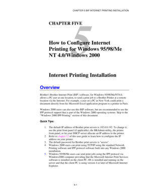 Page 54CHAPTER 5 BIP INTERNET PRINTING INSTALLATION
5-1
5
CHAPTER FIVE
How to Configure Internet
Printing for Windows 95/98/Me
NT 4.0/Windows 2000
Internet Printing Installation
Overview
Brothers Brother Internet Print (BIP ) software, for Windows 95/98/Me/NT4.0,
allows a PC user at one location, to send a print job to a Brother Printer at a remote
location via the Internet. For example, a user on a PC in New York could print a
document directly from his Microsoft Excel application program to a printer in...