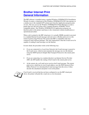 Page 55CHAPTER 5 BIP INTERNET PRINTING INSTALLATION
5-2
Brother Internet Print
General Information
The BIP software is installed using a standard Windows 95/98/Me/NT4.0 Installation
Wizard. It creates a virtual port on the Windows 95/98/Me/NT4.0 PC that operates in
a similar way to the standard LPT1 printer port from the Application program point
of view. The user can use the Windows 95/98/MeNT4.0 Print Manager to create a
printer that uses this port along with a standard Windows 95/98/Me, NT4.0-
compatible...