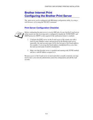 Page 56CHAPTER 5 BIP INTERNET PRINTING INSTALLATION
5-3
Brother Internet Print
Configuring the Brother Print Server
The  print server can be configured with BRAdmin configuration utility, by using a
web browser, or by using the TELNET command.
Print Server Configuration Checklist
Before configuring the print server to receive BIP jobs, be sure that the E-mail server
at the remote site (the receiving end) is configured to handle the TCP/IP POP3, and
SMTP protocols (SMTP is only required if the notification...