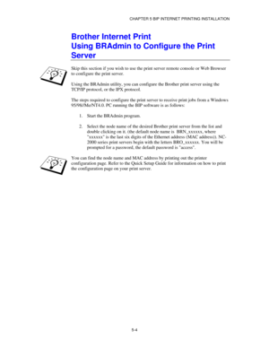 Page 57CHAPTER 5 BIP INTERNET PRINTING INSTALLATION
5-4
Brother Internet Print
Using BRAdmin to Configure the Print
Server
Skip this section if you wish to use the print server remote console or Web Browser
to configure the print server.
Using the BRAdmin utility, you can configure the Brother print server using the
TCP/IP protocol, or the IPX protocol.
The steps required to configure the print server to receive print jobs from a Windows
95/98//Me/NT4.0. PC running the BIP software is as follows:
1.
 Start the...