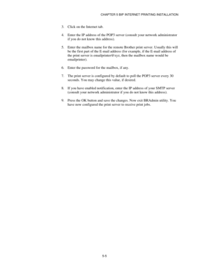 Page 58CHAPTER 5 BIP INTERNET PRINTING INSTALLATION
5-5
3.
 Click on the Internet tab.
4.
 Enter the IP address of the POP3 server (consult your network administrator
if you do not know this address).
5.
 Enter the mailbox name for the remote Brother print server. Usually this will
be the first part of the E-mail address (for example, if the E-mail address of
the print server is emailprinter@xyz, then the mailbox name would be
emailprinter).
6.
 Enter the password for the mailbox, if any.
7.
 The print server...