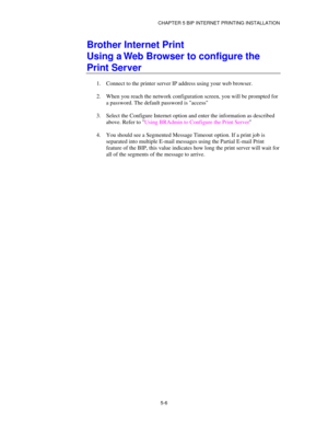 Page 59CHAPTER 5 BIP INTERNET PRINTING INSTALLATION
5-6
Brother Internet Print
Using a Web Browser to configure the
Print Server
1.
 Connect to the printer server IP address using your web browser.
2.
 When you reach the network configuration screen, you will be prompted for
a password. The default password is access
3.
 Select the Configure Internet option and enter the information as described
above. Refer to Using BRAdmin to Configure the Print Server
4.
 You should see a Segmented Message Timeout option. If...