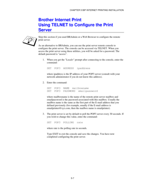 Page 60CHAPTER 5 BIP INTERNET PRINTING INSTALLATION
5-7
Brother Internet Print
Using TELNET to Configure the Print
Server
Skip this section if you used BRAdmin or a Web Browser to configure the remote
print server.
As an alternative to BRAdmin, you can use the print server remote console to
configure the print server. The console can be accessed via TELNET. When you
access the print server using these utilities, you will be asked for a password. The
default password is access.
1.
 When you get the Local> prompt...