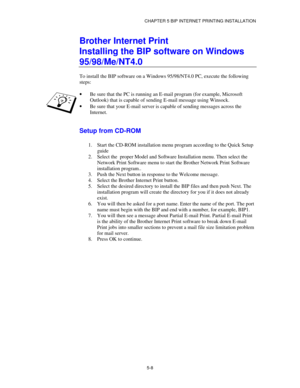 Page 61CHAPTER 5 BIP INTERNET PRINTING INSTALLATION
5-8
Brother Internet Print
Installing the BIP software on Windows
95/98/Me/NT4.0
To install the BIP software on a Windows 95/98/NT4.0 PC, execute the following
steps:
·
 Be sure that the PC is running an E-mail program (for example, Microsoft
Outlook) that is capable of sending E-mail message using Winsock.
·
 Be sure that your E-mail server is capable of sending messages across the
Internet.
Setup from CD-ROM
1.
 Start the CD-ROM installation menu program...