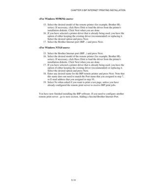 Page 63CHAPTER 5 BIP INTERNET PRINTING INSTALLATION
5-10

15.
 Select the desired model of the remote printer (for example, Brother HL-
series). If necessary, click Have Disk to load the driver from the printers
installation diskette. Click Next when you are done.
16.
 If you have selected a printer driver that is already being used, you have the
option of either keeping the existing driver (recommended) or replacing it.
Select the desired option and press Next.
17.
 Select the Brother Internet port (BIP...)...