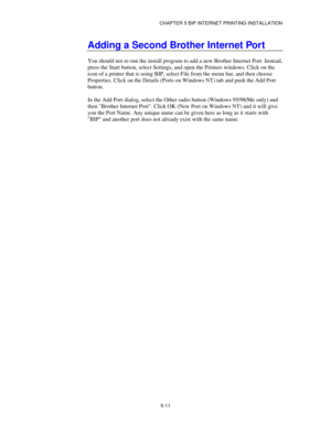 Page 64CHAPTER 5 BIP INTERNET PRINTING INSTALLATION
5-11
Adding a Second Brother Internet Port
You should not re-run the install program to add a new Brother Internet Port. Instead,
press the Start button, select Settings, and open the Printers windows. Click on the
icon of a printer that is using BIP, select File from the menu bar, and then choose
Properties. Click on the Details (Ports on Windows NT) tab and push the Add Port
button.
In the Add Port dialog, select the Other radio button (Windows 95/98/Me...