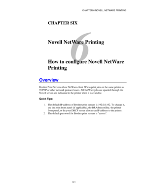 Page 68CHAPTER 6 NOVELL NETWARE PRINTING
6-1
6
CHAPTER SIX
Novell NetWare Printing
How to configure Novell NetWare
Printing
Overview
Brother Print Servers allow NetWare client PCs to print jobs on the same printer as
TCP/IP or other network protocol users. All NetWare jobs are spooled through the
Novell server and delivered to the printer when it is available.
Quick Tips:
1. The default IP address of Brother print servers is 192.0.0.192. To change it,
use the print front panel (if applicable), the BRAdmin...