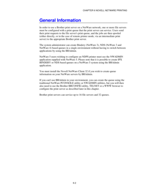 Page 69CHAPTER 6 NOVELL NETWARE PRINTING
6-2
General Information
In order to use a Brother print server on a NetWare network, one or more file servers
must be configured with a print queue that the print server can service. Users send
their print requests to the file servers print queue, and the jobs are then spooled
(either directly, or in the case of remote printer mode, via an intermediate print
server) to the appropriate Brother print server.
The system administrator can create Bindery (NetWare 3), NDS...