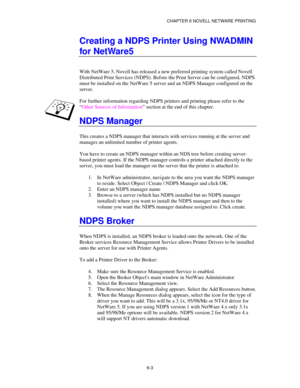 Page 70CHAPTER 6 NOVELL NETWARE PRINTING
6-3
Creating a NDPS Printer Using NWADMIN
for NetWare5
With NetWare 5, Novell has released a new preferred printing system called Novell
Distributed Print Services (NDPS). Before the Print Server can be configured, NDPS
must be installed on the NetWare 5 server and an NDPS Manager configured on the
server.
For further information regarding NDPS printers and printing please refer to the
“Other Sources of Information” section at the end of this chapter.
NDPS Manager
This...