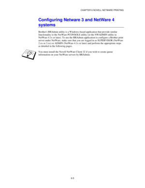 Page 72CHAPTER 6 NOVELL NETWARE PRINTING
6-5
Configuring Netware 3 and NetWare 4
systems
Brothers BRAdmin utility is a Windows-based application that provide similar
functionality to the NetWare PCONSOLE utility (or the NWADMIN utility in
NetWare 4.1x or later). To use the BRAdmin application to configure a Brother print
server under NetWare, make sure that you are logged in as SUPERVISOR (NetWare
2.xx or 3.xx) or ADMIN (NetWare 4.1x or later) and perform the appropriate steps
as detailed in the following...