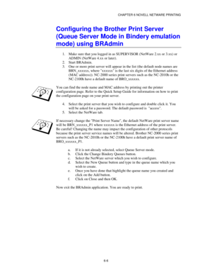 Page 73CHAPTER 6 NOVELL NETWARE PRINTING
6-6
Configuring the Brother Print Server
(Queue Server Mode in Bindery emulation
mode) using BRAdmin
1.
 Make sure that you logged in as SUPERVISOR (NetWare 2.xx or 3.xx) or
ADMIN (NetWare 4.xx or later).
2.
 Start BRAdmin.
3.
 One or more print server will appear in the list (the default node names are
BRN_xxxxxx, where xxxxxx is the last six digits of the Ethernet address
(MAC address)). NC-2000 series print servers such as the NC-2010h or the
NC-2100h have a default...