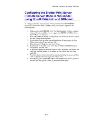 Page 77CHAPTER 6 NOVELL NETWARE PRINTING
6-10
Configuring the Brother Print Server
(Remote Server Mode in NDS mode)
using Novell NWAdmin and BRAdmin
To configure a Brother print server for remote printer mode with NWADMIN
(NetWare Administrator utility) and BRAdmin, you will need to perform the
following steps:
1.
 Make sure that the PSERVER NLM (NetWare Loadable Module) is loaded
on your file server and that you are logged in as ADMIN in NDS mode on
the NetWare 4.1x file server.
2.
 Start NWADMIN by double...