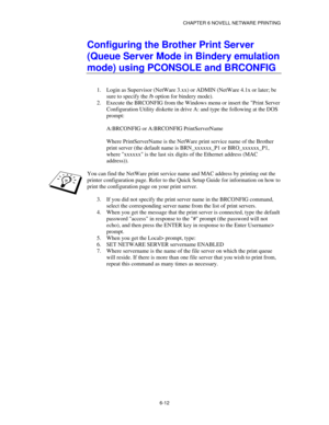 Page 79CHAPTER 6 NOVELL NETWARE PRINTING
6-12
Configuring the Brother Print Server
(Queue Server Mode in Bindery emulation
mode) using PCONSOLE and BRCONFIG
1.
 Login as Supervisor (NetWare 3.xx) or ADMIN (NetWare 4.1x or later; be
sure to specify the /b option for bindery mode).
2.
 Execute the BRCONFIG from the Windows menu or insert the Print Server
Configuration Utility diskette in drive A: and type the following at the DOS
prompt:
A:BRCONFIG or A:BRCONFIG PrintServerName
Where PrintServerName is the...