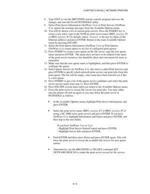 Page 80CHAPTER 6 NOVELL NETWARE PRINTING
6-13
8.
 Type EXIT to exit the BRCONFIG remote console program and save the
changes and start the Novell PCONSOLE utility.
9.
 Select Print Server Information (NetWare 3.xx) or Print Servers (NetWare
4.1x; ignore the warning message) from the Available Options menu.
10.
 You will be shown a list of current print servers. Press the INSERT key to
create a new entry, type in the NetWare print server name (BRN_xxxxxx_P1
or BRO_xxxxxx_P1 by default, where xxxxxx is the last...