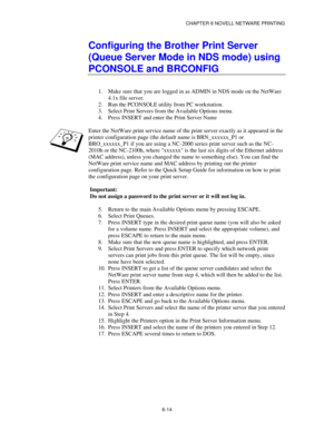 Page 81CHAPTER 6 NOVELL NETWARE PRINTING
6-14
Configuring the Brother Print Server
(Queue Server Mode in NDS mode) using
PCONSOLE and BRCONFIG
1.
 Make sure that you are logged in as ADMIN in NDS mode on the NetWare
4.1x file server.
2.
 Run the PCONSOLE utility from PC workstation.
3.
 Select Print Servers from the Available Options menu.
4.
 Press INSERT and enter the Print Server Name
Enter the NetWare print service name of the print server exactly as it appeared in the
printer configuration page (the...