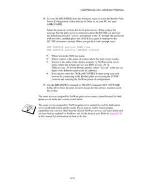 Page 82CHAPTER 6 NOVELL NETWARE PRINTING
6-15
18.
 Execute the BRCONFIG from the Windows menu or insert the Brother Print
Server Configuration Utility diskette in Drive A: of your PC and type:
A:BRCONFIG.
Select the print server from the list of print servers. When you get the
message that the print server is connected, press the ENTER key and type
the default password of access in response to the # prompt (the password
will not echo), and then press the ENTER key again in response to the
ENTER Username>...