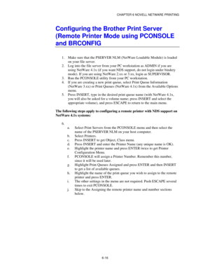 Page 83CHAPTER 6 NOVELL NETWARE PRINTING
6-16
Configuring the Brother Print Server
(Remote Printer Mode using PCONSOLE
and BRCONFIG
1.
 Make sure that the PSERVER NLM (NetWare Loadable Module) is loaded
on your file server.
2.
 Log into the file server from your PC workstation as ADMIN if you are
using NetWare 4.1x (if you want NDS support, do not login under bindery
mode). If you are using NetWare 2.xx or 3.xx, login as SUPERVISOR.
3.
 Run the PCONSOLE utility from your PC workstation.
4.
 If you are creating...