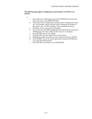 Page 84CHAPTER 6 NOVELL NETWARE PRINTING
6-17
The following steps apply to configuring a remote printer on NetWare 3.xx
systems:
6.
 
a.
 Select Print Server Information from the PCONSOLE main menu and
choose the name of the PSERVER NLM.
b.
 Select Print Server Configuration and then Printer Configuration. Select
any Not Installed printer and press Enter. Remember the number of
this printer, since it will be used later in the configuration process.
c.
 If desired, type in a new name for the printer.
d.
 Go to...