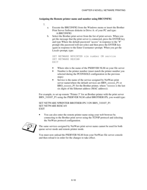 Page 85CHAPTER 6 NOVELL NETWARE PRINTING
6-18
Assigning the Remote printer name and number using BRCONFIG
7.
 
a.
 Execute the BRCONFIG from the Windows menu or insert the Brother
Print Server Software diskette in Drive A: of your PC and type:
A:BRCONFIG
b.
 Select the Brother print server from the list of print servers. When you
get the message that the print server is connected, press the ENTER key
and type Where the default password access in response to the #
prompt (the password will not echo) and then...