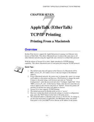 Page 87CHAPTER 7 APPLETALK (ETHERTALK) TCP/IP PRINTING
7-1
7
CHAPTER SEVEN
AppleTalk (EtherTalk)
TCP/IP Printing
Printing From a Macintosh
Overview
Brother Print Servers support the AppleTalk protocol running over Ethernet (also
known as EtherTalk). This allows Macintosh users to print at the same time as all
other Ethernet network using the AppleTalk (also referred to as EtherTalk) protocol.
With the release of System 8.6 or later, Apple introduced a TCP/IP printing
capability. This allows Macintosh users to...