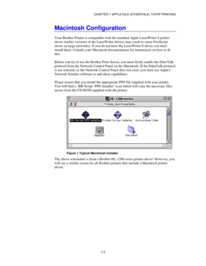 Page 88CHAPTER 7 APPLETALK (ETHERTALK) TCP/IP PRINTING
7-2
Macintosh Configuration
Your Brother Printer is compatible with the standard Apple LaserWriter 8 printer
driver (earlier versions of the LaserWriter drivers may crash or cause PostScript
errors on large networks). If you do not have the LaserWriter 8 driver you must
install them. Consult your Macintosh documentation for instructions on how to do
this.
Before you try to use the Brother Print Server, you must firstly enable the EtherTalk
protocol from the...