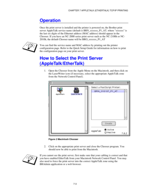 Page 89CHAPTER 7 APPLETALK (ETHERTALK) TCP/IP PRINTING
7-3
Operation
Once the print server is installed and the printer is powered on, the Brother print
server AppleTalk service name (default is BRN_xxxxxx_P1_AT, where xxxxxx is
the last six digits of the Ethernet address (MAC address) should appear in the
Chooser. If you have an NC-2000 series print server such as the NC-2100h or NC-
2010h, the default Chooser name will be BRO_xxxxxx_P1_AT
You can find the service name and MAC address by printing out the...